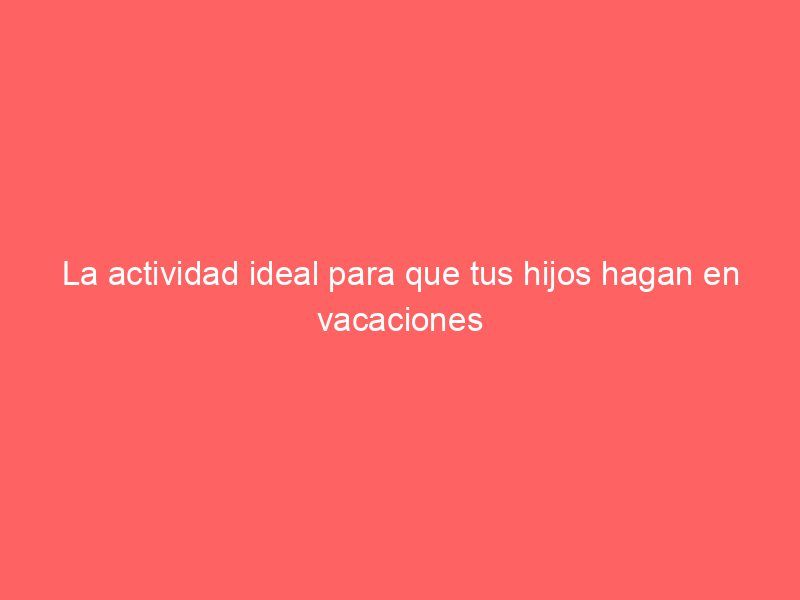 La actividad ideal para que tus hijos hagan en vacaciones